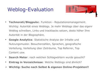Weblog-Evaluation Technorati/Blogpuls e. Funktion - Reputationsmanagement.  Wichtig: Autorität eines Weblogs. Je mehr Weblogs über das eigenr Weblog schreiben, Links und trackbacks setzen, desto höher Ihre Autorität in der Blogosphäre. Google Analytics : Statistische Analyse der Inhalte und Nutzungsmuster. Besucherzahlen, Sprachen, geografische Verteilung, Verteilung über Zeiträume, Top Referrer, Top  Content usw.  Search Meter : nach welchen Schlagwörtern wurde gesucht? Eintrag in Verzeichnisse : Welche Weblogs sind ähnlich?  Wichtig: Suche nach Selbst & eigenen Online-Projekten!!  