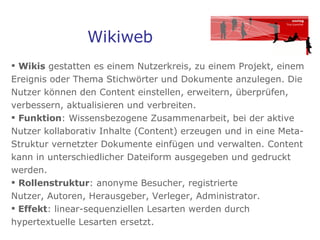 Wikiweb Wikis  gestatten es einem Nutzerkreis, zu einem Projekt, einem Ereignis oder Thema Stichwörter und Dokumente anzulegen. Die Nutzer können den Content einstellen, erweitern, überprüfen, verbessern, aktualisieren und verbreiten.  Funktion : Wissensbezogene Zusammenarbeit, bei der aktive Nutzer kollaborativ Inhalte (Content) erzeugen und in eine Meta-Struktur vernetzter Dokumente einfügen und verwalten. Content kann in unterschiedlicher Dateiform ausgegeben und gedruckt werden.  Rollenstruktur : anonyme Besucher, registrierte  Nutzer, Autoren, Herausgeber, Verleger, Administrator.  Effekt : linear-sequenziellen Lesarten werden durch hypertextuelle Lesarten ersetzt.  