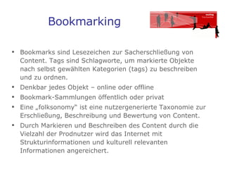 Bookmarking Bookmarks sind Lesezeichen zur Sacherschließung von Content. Tags sind Schlagworte, um markierte Objekte  nach selbst gewählten Kategorien (tags) zu beschreiben  und zu ordnen.  Denkbar jedes Objekt – online oder offline Bookmark-Sammlungen öffentlich oder privat  Eine „folksonomy“ ist eine nutzergenerierte Taxonomie zur Erschließung, Beschreibung und Bewertung von Content. Durch Markieren und Beschreiben des Content durch die Vielzahl der Prodnutzer wird das Internet mit Strukturinformationen und kulturell relevanten Informationen angereichert.  