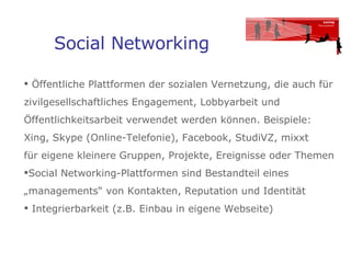 Social Networking Öffentliche Plattformen der sozialen Vernetzung, die auch für zivilgesellschaftliches Engagement, Lobbyarbeit und Öffentlichkeitsarbeit verwendet werden können. Beispiele: Xing, Skype (Online-Telefonie), Facebook, StudiVZ, mixxt  für eigene kleinere Gruppen, Projekte, Ereignisse oder Themen  Social Networking-Plattformen sind Bestandteil eines „managements“ von Kontakten, Reputation und Identität  Integrierbarkeit (z.B. Einbau in eigene Webseite)  