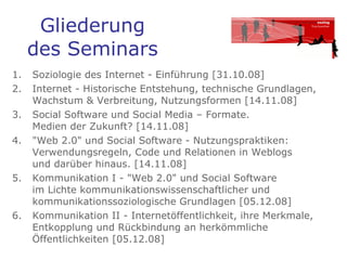 Gliederung des Seminars Soziologie des Internet - Einführung [31.10.08]  Internet - Historische Entstehung, technische Grundlagen, Wachstum & Verbreitung, Nutzungsformen [14.11.08]  Social Software und Social Media – Formate.  Medien der Zukunft? [14.11.08]  "Web 2.0" und Social Software - Nutzungspraktiken: Verwendungsregeln, Code und Relationen in Weblogs  und darüber hinaus. [14.11.08]  Kommunikation I - "Web 2.0" und Social Software  im Lichte kommunikationswissenschaftlicher und kommunikationssoziologische Grundlagen [05.12.08]  Kommunikation II - Internetöffentlichkeit, ihre Merkmale, Entkopplung und Rückbindung an herkömmliche Öffentlichkeiten [05.12.08]  