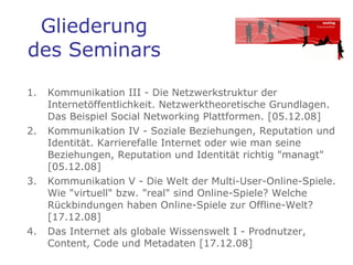 Gliederung des Seminars Kommunikation III - Die Netzwerkstruktur der Internetöffentlichkeit. Netzwerktheoretische Grundlagen. Das Beispiel Social Networking Plattformen. [05.12.08]  Kommunikation IV - Soziale Beziehungen, Reputation und Identität. Karrierefalle Internet oder wie man seine Beziehungen, Reputation und Identität richtig "managt" [05.12.08]  Kommunikation V - Die Welt der Multi-User-Online-Spiele. Wie "virtuell" bzw. "real" sind Online-Spiele? Welche Rückbindungen haben Online-Spiele zur Offline-Welt? [17.12.08]  Das Internet als globale Wissenswelt I - Prodnutzer, Content, Code und Metadaten [17.12.08]  