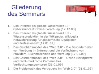 Gliederung des Seminars Das Internet als globale Wissenswelt II –  Cyberscience & Online-Forschung [17.12.08]  Das Internet als globale Wissenswelt III - Wissensproduktion in der Wikipedia. Wikipedia Herausforderung für akademische Disziplinen  und Professionen? [17.01.09]  Das Geschäftsmodell des "Web 2.0" - Die Besonderheiten von Werbung im Internet und die Verflechtung von Providern, Suchmaschinen und Werbung [17.01.09]  Das Geschäftsmodell des "Web 2.0" - Online-Marktplätze und nicht-marktliche Communities. Verflechtungsstrukturen [31.01.09]  Die Problematik des Vertrauens im "Web 2.0" [31.01.09]   