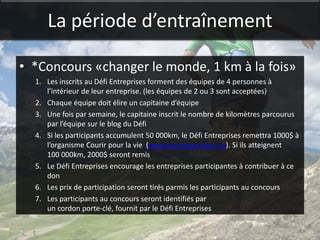 La période d’entraînement

• *Concours «changer le monde, 1 km à la fois»
  1. Les inscrits au Défi Entreprises forment des équipes de 4 personnes à
     l’intérieur de leur entreprise. (les équipes de 2 ou 3 sont acceptées)
  2. Chaque équipe doit élire un capitaine d’équipe
  3. Une fois par semaine, le capitaine inscrit le nombre de kilomètres parcourus
     par l’équipe sur le blog du Défi
  4. Si les participants accumulent 50 000km, le Défi Entreprises remettra 1000$ à
     l’organisme Courir pour la vie (www.courirpourlavie.ca). Si ils atteignent
     100 000km, 2000$ seront remis
  5. Le Défi Entreprises encourage les entreprises participantes à contribuer à ce
     don
  6. Les prix de participation seront tirés parmis les participants au concours
  7. Les participants au concours seront identifiés par
     un cordon porte-clé, fournit par le Défi Entreprises
 