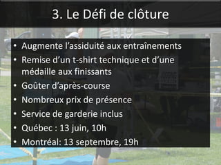 3. Le Défi de clôture

• Augmente l’assiduité aux entraînements
• Remise d’un t-shirt technique et d’une
  médaille aux finissants
• Goûter d’après-course
• Nombreux prix de présence
• Service de garderie inclus
• Québec : 13 juin, 10h
• Montréal: 13 septembre, 19h
 