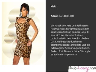 Jeansprint Leggings
Artikel Nr. 12161-015
Super elastische Legging mit einem
Jeans-Druck. Sie passt sich an wie eine
zweite Haut und ist äußerst angenehm zu
tragen. So zeigt Frau Bein!
Kleid
Artikel Nr. 11888-003
Ein Hauch von Asia und Raffinesse!
Hochwertiges kurzärmliges Kleid im
asiatischen Stil von Somnia Luna. Es
lässt sich am Hals durch einen
typisch asiatischen Knopf schließen.
Das Kleid besticht durch sein
atemberaubendes Dekolleté und die
extravagante Schnürung am Rücken.
Parkett frei! Dieses schöne Stück gibt
es auch mit langem Arm
 