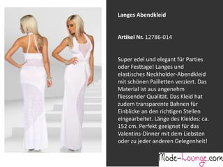 Jeansprint Leggings
Artikel Nr. 12161-015
Super elastische Legging mit einem
Jeans-Druck. Sie passt sich an wie eine
zweite Haut und ist äußerst angenehm zu
tragen. So zeigt Frau Bein!
Langes Abendkleid
Artikel Nr. 12786-014
Super edel und elegant für Parties
oder Festtage! Langes und
elastisches Neckholder-Abendkleid
mit schönen Pailletten verziert. Das
Material ist aus angenehm
fliessender Qualität. Das Kleid hat
zudem transparente Bahnen für
Einblicke an den richtigen Stellen
eingearbeitet. Länge des Kleides: ca.
152 cm. Perfekt geeignet für das
Valentins-Dinner mit dem Liebsten
oder zu jeder anderen Gelegenheit!
 
