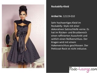 Jeansprint Leggings
Artikel Nr. 12161-015
Super elastische Legging mit einem
Jeans-Druck. Sie passt sich an wie eine
zweite Haut und ist äußerst angenehm zu
tragen. So zeigt Frau Bein!
Rockabilly-Kleid
Artikel Nr. 12119-010
Sehr hochwertiges Kleid im
Rockabilly- Style mit einer
dekorativen Satinschleife vorne. Es
hat im Rücken- und Brustbereich
einen raffinierten Ausschnitt und
seitlich einen Reißverschluss. Der
Kragen wird mit einem
Hakenverschluss geschlossen. Der
Petticoat-Rock ist nicht inklusive.
 