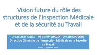 Vision future du rôle des
structures de l’Inspection Médicale
et de la sécurité au Travail
Dr Kaouthar KALLEL – Mr Brahim SRASRA – Dr Lotfi MAHJOUB
Direction Générale de l’Inspection Médicale et la Sécurité
au Travail
ISST 07 Décembre 2022
 