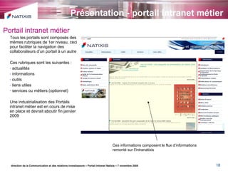 Présentation - portail intranet métier direction de la Communication et des relations investisseurs – Portail Intranet Natixis – 7 novembre 2008 Portail intranet métier Tous les portails sont composés des mêmes rubriques de 1er niveau, ceci pour faciliter la navigation des collaborateurs d’un portail à un autre Ces rubriques sont les suivantes : actualités informations outils liens utiles services ou métiers (optionnel) Une industrialisation des Portails intranet métier est en cours de mise en place et devrait aboutir fin janvier 2009 Ces informations composent le flux d’informations remonté sur l’Intranatixis 