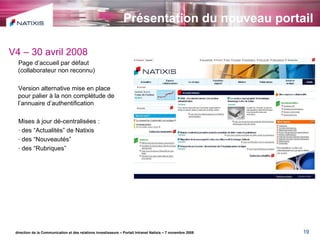 Présentation du nouveau portail direction de la Communication et des relations investisseurs – Portail Intranet Natixis – 7 novembre 2008 V4 – 30 avril 2008 Page d’accueil par défaut  (collaborateur non reconnu) Version alternative mise en place pour palier à la non complétude de l’annuaire d’authentification Mises à jour dé-centralisées : des “Actualités” de Natixis des “Nouveautés” des “Rubriques” 