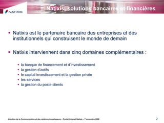 Natixis, solutions bancaires et financières   Natixis est le partenaire bancaire des entreprises et des institutionnels qui construisent le monde de demain Natixis interviennent dans cinq domaines complémentaires : la banque de financement et d’investissement la gestion d’actifs le capital investissement et la gestion privée les services la gestion du poste clients direction de la Communication et des relations investisseurs – Portail Intranet Natixis – 7 novembre 2008 