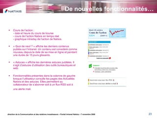 De nouvelles fonctionnalités… Cours de l’action : - date et heure du cours de bourse - cours de l’action Natixis en temps réel  - graphique intraday de l’action de Natixis. « Quoi de neuf ? » affiche les derniers contenus publiés sur l’intranet. Un contenu est considéré comme nouveau depuis la date de sa mise en ligne et pendant une durée de 15 jours glissants. « Astuces » affiche les dernières astuces publiées. Il s’agit d’astuces d’utilisation des outils bureautiques et web. Fonctionnalités présentes dans la colonne de gauche lorsque l’utilisateur consulte les pages des Actualités Natixis et des astuces. Elles permettent au collaborateur de s’abonner soit à un flux RSS soit à une alerte mail .   direction de la Communication et des relations investisseurs – Portail Intranet Natixis – 7 novembre 2008 