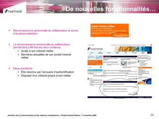 De nouvelles fonctionnalités… Reconnaissance personnelle du collaborateur et accès à la personnalisation La reconnaissance personnelle du collaborateur permet de lui afficher les deux contenus : Accès à son intranet métier Dernières actualités de son portail intranet métier Deux conditions : Être reconnu par l’annuaire d’authentification Disposer d’un intranet propre à son métier direction de la Communication et des relations investisseurs – Portail Intranet Natixis – 7 novembre 2008 