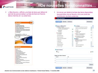 De nouvelles fonctionnalités… « Mes favoris » affiche une liste de liens par défaut et permet de personnaliser sa liste de liens en favoris (liens internes et / ou externes) direction de la Communication et des relations investisseurs – Portail Intranet Natixis – 7 novembre 2008 Un écran est dédié à la liste des liens disponibles pouvant être mis en favoris, et à une zone de contribution de liens externes 
