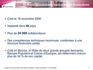 Natixis, solutions bancaires et financières Crée le 18 novembre 2006 Implanté dans  68  pays  Plus de  24 000  collaborateurs Des compétences techniques reconnues, combinées à une structure financière solide Coté en Bourse, et filiale de deux grands groupes bancaires,  Banque Populaire et Caisse d’Epargne, qui détiennent chacun plus de 34 % de son capital direction de la Communication et des relations investisseurs – Portail Intranet Natixis – 7 novembre 2008 