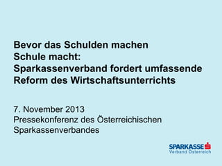 Bevor das Schulden machen
Schule macht:
Sparkassenverband fordert umfassende
Reform des Wirtschaftsunterrichts
7. November 2013
Pressekonferenz des Österreichischen
Sparkassenverbandes

 