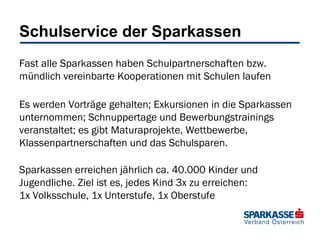 Schulservice der Sparkassen
Fast alle Sparkassen haben Schulpartnerschaften bzw.
mündlich vereinbarte Kooperationen mit Schulen laufen
Es werden Vorträge gehalten; Exkursionen in die Sparkassen
unternommen; Schnuppertage und Bewerbungstrainings
veranstaltet; es gibt Maturaprojekte, Wettbewerbe,
Klassenpartnerschaften und das Schulsparen.
Sparkassen erreichen jährlich ca. 40.000 Kinder und
Jugendliche. Ziel ist es, jedes Kind 3x zu erreichen:
1x Volksschule, 1x Unterstufe, 1x Oberstufe

 