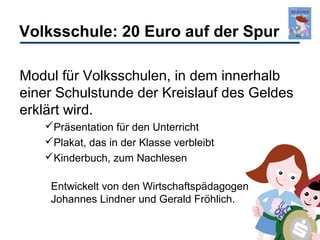 Volksschule: 20 Euro auf der Spur
Modul für Volksschulen, in dem innerhalb
einer Schulstunde der Kreislauf des Geldes
erklärt wird.
Präsentation für den Unterricht
Plakat, das in der Klasse verbleibt
Kinderbuch, zum Nachlesen
Entwickelt von den Wirtschaftspädagogen
Johannes Lindner und Gerald Fröhlich.

 