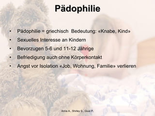 Pädophilie Pädophilie = griechisch  Bedeutung: «Knabe, Kind» Sexuelles Interesse an Kindern Bevorzugen 5-6 und 11-12 Jährige Befriedigung auch ohne Körperkontakt Angst vor Isolation «Job, Wohnung, Familie» verlieren Anna A., Shirley S., Giusi P. 