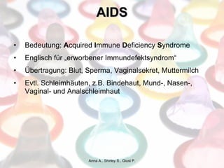 AIDS Bedeutung:  A cquired  I mmune  D eficiency  S yndrome Englisch für „erworbener Immundefektsyndrom“ Übertragung: Blut, Sperma, Vaginalsekret, Muttermilch Evtl. Schleimhäuten, z.B. Bindehaut, Mund-, Nasen-, Vaginal- und Analschleimhaut Anna A., Shirley S., Giusi P. 