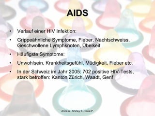 AIDS Verlauf einer HIV Infektion: Grippeähnliche Symptome, Fieber, Nachtschweiss, Geschwollene Lymphknoten, Übelkeit Häufigste Symptome:  Unwohlsein, Krankheitsgefühl, Müdigkeit, Fieber etc. In der Schweiz im Jahr 2005: 702 positive HIV-Tests, stark betroffen: Kanton Zürich, Waadt, Genf Anna A., Shirley S., Giusi P. 