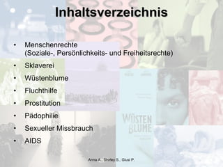 Inhaltsverzeichnis Menschenrechte  (Soziale-, Persönlichkeits- und Freiheitsrechte) Sklaverei Wüstenblume Fluchthilfe Prostitution Pädophilie Sexueller Missbrauch AIDS Anna A., Shirley S., Giusi P. 