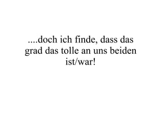 ....doch ich finde, dass das grad das tolle an uns beiden ist/war! 