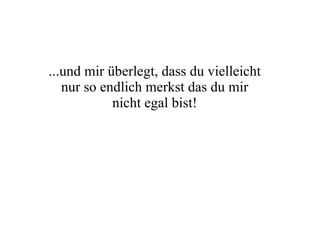 ...und mir überlegt, dass du vielleicht nur so endlich merkst das du mir nicht egal bist! 