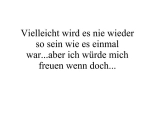 Vielleicht wird es nie wieder so sein wie es einmal war...aber ich würde mich freuen wenn doch... 