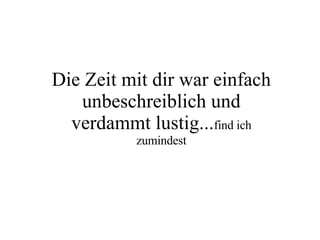 Die Zeit mit dir war einfach unbeschreiblich und verdammt lustig... find ich zumindest 