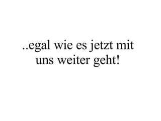 ..egal wie es jetzt mit uns weiter geht! 