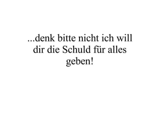 ...denk bitte nicht ich will dir die Schuld für alles geben! 