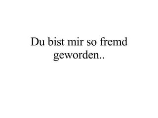 Du bist mir so fremd geworden.. 