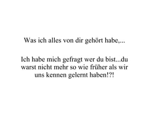 Was ich alles von dir gehört habe,... Ich habe mich gefragt wer du bist...du warst nicht mehr so wie früher als wir uns kennen gelernt haben!?! 