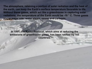 The atmosphere, retaining a portion of solar radiation and the heat of the earth, can keep the Earth's surface temperature favorable to life. Without these gases, which act like a greenhouse in capturing solar radiations, the temperature of the Earth would be -18 ° C. Three gases play a major role: water steam, ozone and carbonic. In 1997, the Kyoto Protocol, which aims at reducing the emissions of greenhouse gases, has been ratified by 165 countries. 