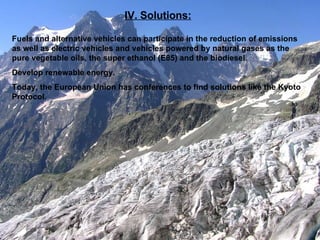 IV. Solutions: Fuels and alternative vehicles can participate in the reduction of emissions as well as electric vehicles and vehicles powered by natural gases as the pure vegetable oils, the super ethanol (E85) and the biodiesel. Develop renewable energy. Today, the European Union has conferences to find solutions like the Kyoto Protocol. 