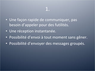 1. Une façon rapide de communiquer, pas besoin d’appeler pour des futilités. Une réception instantanée. Possibilité d’envoi à tout moment sans gêner. Possibilité d’envoyer des messages groupés. 