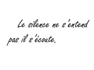     Le silence ne s’entend pas il s’écoute.  