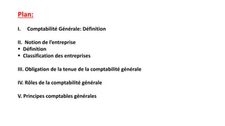 Plan:
I. Comptabilité Générale: Définition
II. Notion de l’entreprise
 Définition
 Classification des entreprises
III. Obligation de la tenue de la comptabilité générale
IV. Rôles de la comptabilité générale
V. Principes comptables générales
 