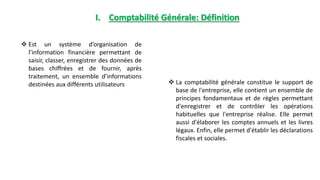 I. Comptabilité Générale: Définition
 La comptabilité générale constitue le support de
base de l'entreprise, elle contient un ensemble de
principes fondamentaux et de règles permettant
d'enregistrer et de contrôler les opérations
habituelles que l'entreprise réalise. Elle permet
aussi d'élaborer les comptes annuels et les livres
légaux. Enfin, elle permet d'établir les déclarations
fiscales et sociales.
 Est un système d’organisation de
l’information financière permettant de
saisir, classer, enregistrer des données de
bases chiffrées et de fournir, après
traitement, un ensemble d’informations
destinées aux différents utilisateurs
 