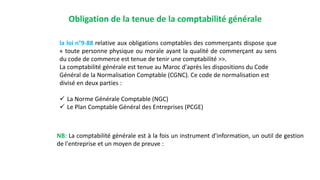 Obligation de la tenue de la comptabilité générale
la loi n°9-88 relative aux obligations comptables des commerçants dispose que
« toute personne physique ou morale ayant la qualité de commerçant au sens
du code de commerce est tenue de tenir une comptabilité >>.
La comptabilité générale est tenue au Maroc d'après les dispositions du Code
Général de la Normalisation Comptable (CGNC). Ce code de normalisation est
divisé en deux parties :
 La Norme Générale Comptable (NGC)
 Le Plan Comptable Général des Entreprises (PCGE)
NB: La comptabilité générale est à la fois un instrument d'information, un outil de gestion
de l'entreprise et un moyen de preuve :
 