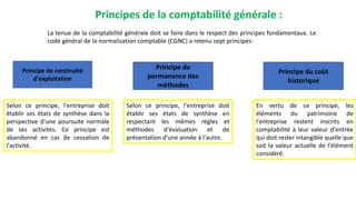 Principes de la comptabilité générale :
La tenue de la comptabilité générale doit se faire dans le respect des principes fondamentaux. Le
code général de la normalisation comptable (CGNC) a retenu sept principes:
Principe de continuité
d'exploitation
Principe de
permanence des
méthodes
Principe du coût
historique
Selon ce principe, l'entreprise doit
établir ses états de synthèse dans la
perspective d'une poursuite normale
de ses activités. Ce principe est
abandonné en cas de cessation de
l'activité.
Selon ce principe, l'entreprise doit
établir ses états de synthèse en
respectant les mêmes règles et
méthodes d'évaluation et de
présentation d'une année à l'autre.
En vertu de ce principe, les
éléments du patrimoine de
l'entreprise restent inscrits en
comptabilité à leur valeur d'entrée
qui doit rester intangible quelle que
soit la valeur actuelle de l'élément
considéré.
 