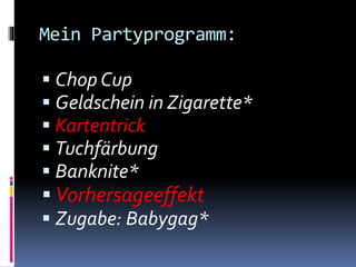 Mein Partyprogramm:
 Chop Cup
 Geldschein in Zigarette*
 Kartentrick
 Tuchfärbung
 Banknite*
 Vorhersageeffekt
 Zugabe: Babygag*
 
