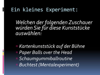 Ein kleines Experiment:
Welchen der folgenden Zuschauer
würden Sie für diese Kunststücke
auswählen:
 Kartenkunststück auf der Bühne
 Paper Balls over the Head
 Schaumgummiballroutine
 Buchtest (Mentalexperiment)
 