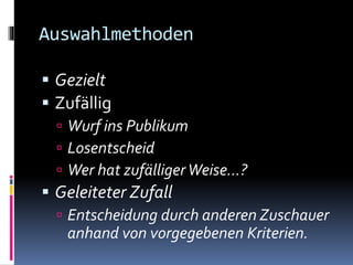 Auswahlmethoden
 Gezielt
 Zufällig
 Wurf ins Publikum
 Losentscheid
 Wer hat zufälligerWeise…?
 Geleiteter Zufall
 Entscheidung durch anderen Zuschauer
anhand von vorgegebenen Kriterien.
 
