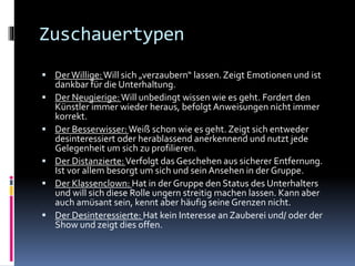 Zuschauertypen
 DerWillige:Will sich „verzaubern“ lassen.Zeigt Emotionen und ist
dankbar für die Unterhaltung.
 Der Neugierige:Will unbedingt wissen wie es geht. Fordert den
Künstler immer wieder heraus, befolgt Anweisungen nicht immer
korrekt.
 Der Besserwisser:Weiß schon wie es geht. Zeigt sich entweder
desinteressiert oder herablassend anerkennend und nutzt jede
Gelegenheit um sich zu profilieren.
 Der Distanzierte:Verfolgt das Geschehen aus sicherer Entfernung.
Ist vor allem besorgt um sich und seinAnsehen in der Gruppe.
 Der Klassenclown: Hat in der Gruppe den Status des Unterhalters
und will sich diese Rolle ungern streitig machen lassen. Kann aber
auch amüsant sein, kennt aber häufig seine Grenzen nicht.
 Der Desinteressierte: Hat kein Interesse an Zauberei und/ oder der
Show und zeigt dies offen.
 