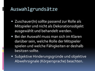 Auswahlgrundsätze
 Zuschauer(In) sollte passend zur Rolle als
Mitspieler und nicht als Dekorationsobjekt
ausgewählt und behandelt werden.
 Bei der Auswahl muss man sich im Klaren
darüber sein, welche Rolle der Mitspieler
spielen und welche Fähigkeiten er deshalb
besitzen sollte.
 Subjektive Hinderungsgründe und objektive
Abwehrsignale (Körpersprache) beachten.
 