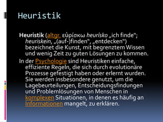 Heuristik
Heuristik (altgr. εὑρίσκω heurísko „ich finde“;
heuriskein, „(auf-)finden“, „entdecken“)
bezeichnet die Kunst, mit begrenztemWissen
und wenig Zeit zu guten Lösungen zu kommen.
In der Psychologie sind Heuristiken einfache,
effiziente Regeln, die sich durch evolutionäre
Prozesse gefestigt haben oder erlernt wurden.
Sie werden insbesondere genutzt, um die
Lagebeurteilungen, Entscheidungsfindungen
und Problemlösungen von Menschen in
komplexen Situationen, in denen es häufig an
Informationen mangelt, zu erklären.
 