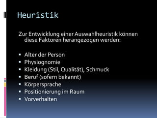 Heuristik
Zur Entwicklung einer Auswahlheuristik können
diese Faktoren herangezogen werden:
 Alter der Person
 Physiognomie
 Kleidung (Stil, Qualität), Schmuck
 Beruf (sofern bekannt)
 Körpersprache
 Positionierung im Raum
 Vorverhalten
 